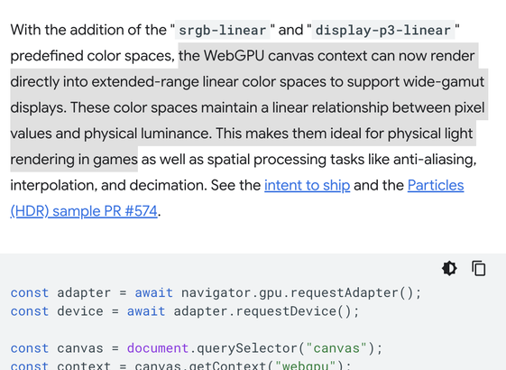 With the addition of the "srgb-linear" and "display-p3-linear" predefined color spaces, the WebGPU canvas context can now render directly into extended-range linear color spaces to support wide-gamut displays. These color spaces maintain a linear relationship between pixel values and physical luminance. This makes them ideal for physical light rendering in games as well as spatial processing tasks like anti-aliasing, interpolation, and decimation.